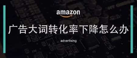 亚马逊广告大词转化率下降应该如何应对？