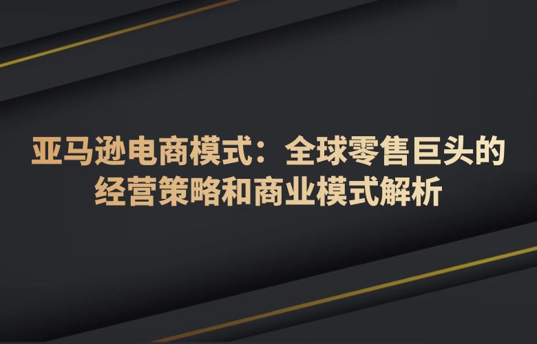 亚马逊电商模式：全球零售巨头的经营策略和商业模式解析