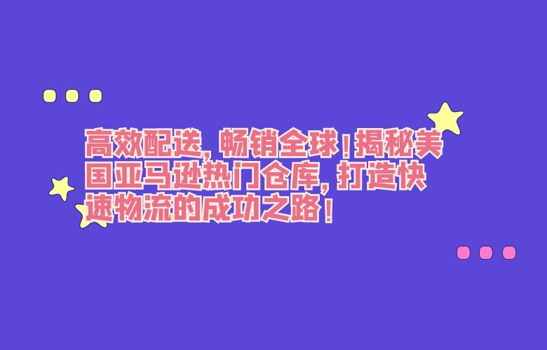 高效配送,畅销全球!揭秘美国亚马逊热门仓库,打造快速物流的成功之路!