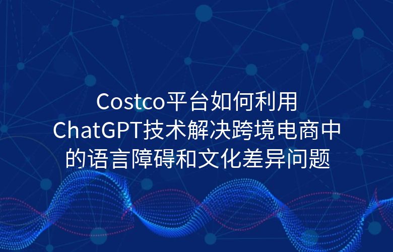 Costco平台如何利用ChatGPT技术解决跨境电商中的语言障碍和文化差异问题?