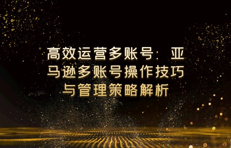 高效运营多账号:亚马逊多账号操作技巧与管理策略解析