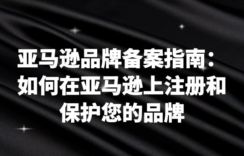 亚马逊品牌备案指南：如何在亚马逊上注册和保护您的品牌