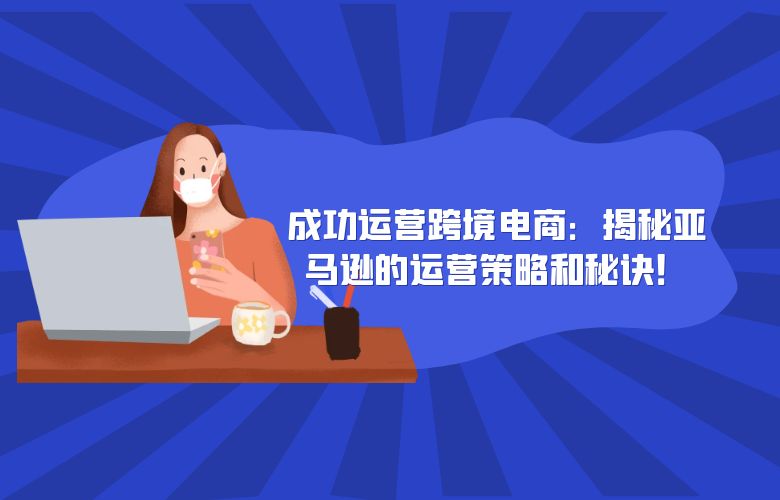 成功运营跨境电商：揭秘亚马逊的运营策略和秘诀！