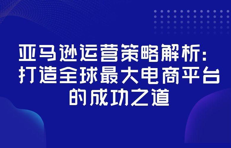 亚马逊运营策略解析:打造全球最大电商平台的成功之道
