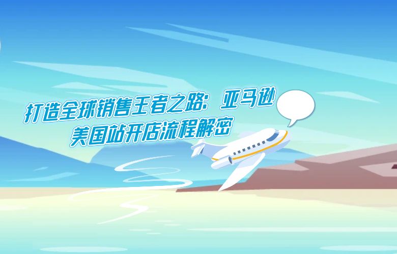 打造全球销售王者之路：亚马逊美国站开店流程解密