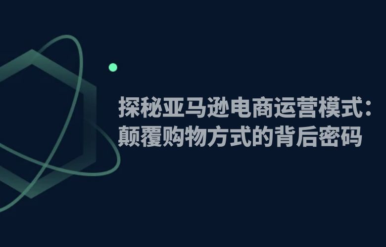 探秘亚马逊电商运营模式:颠覆购物方式的背后密码