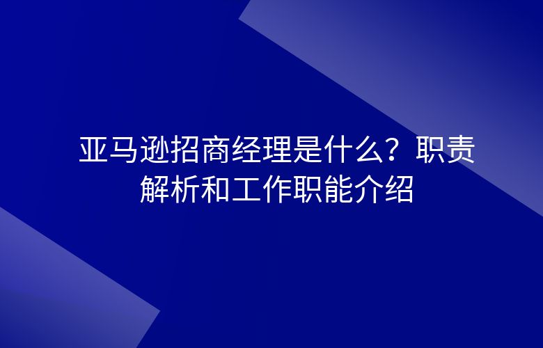 亚马逊招商经理是什么?职责解析和工作职能介绍