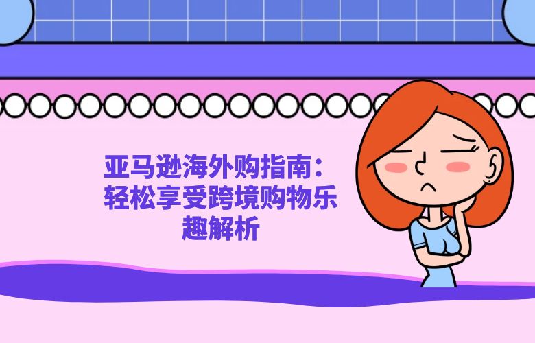 亚马逊海外购指南:轻松享受跨境购物乐趣解析