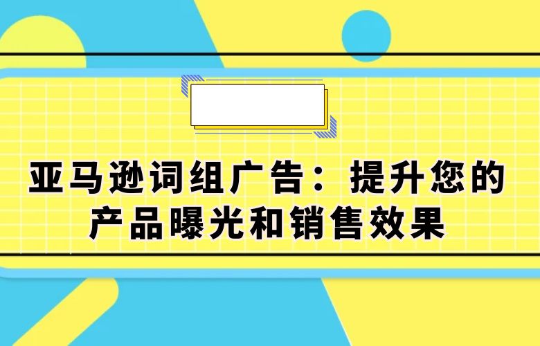 亚马逊词组广告：提升您的产品曝光和销售效果