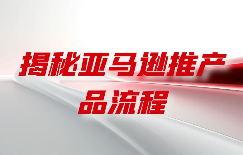 揭秘亚马逊推产品流程：打造成功的跨境电商之路