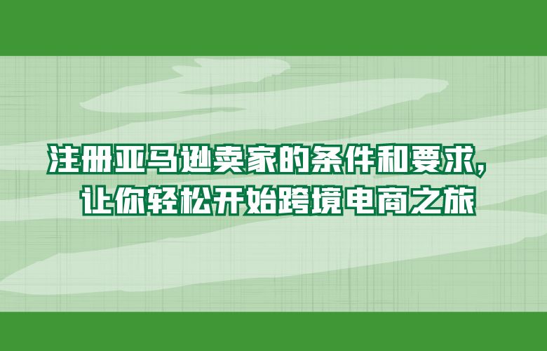 注册亚马逊卖家的条件和要求，让你轻松开始跨境电商之旅
