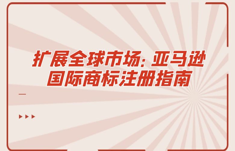 扩展全球市场：亚马逊国际商标注册指南