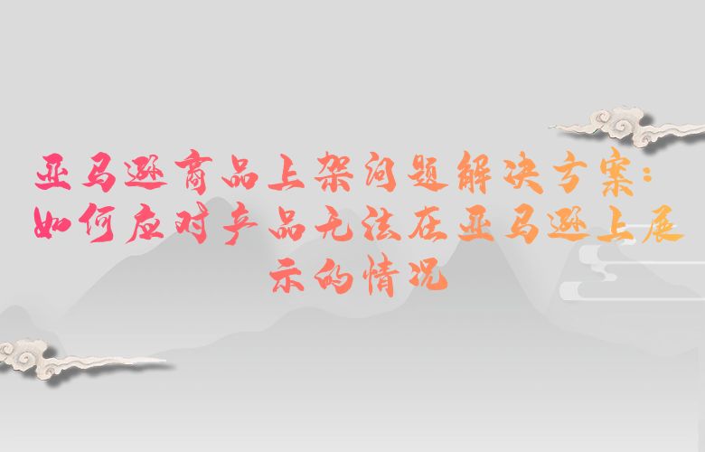 亚马逊商品上架问题解决方案：如何应对产品无法在亚马逊上展示的情况