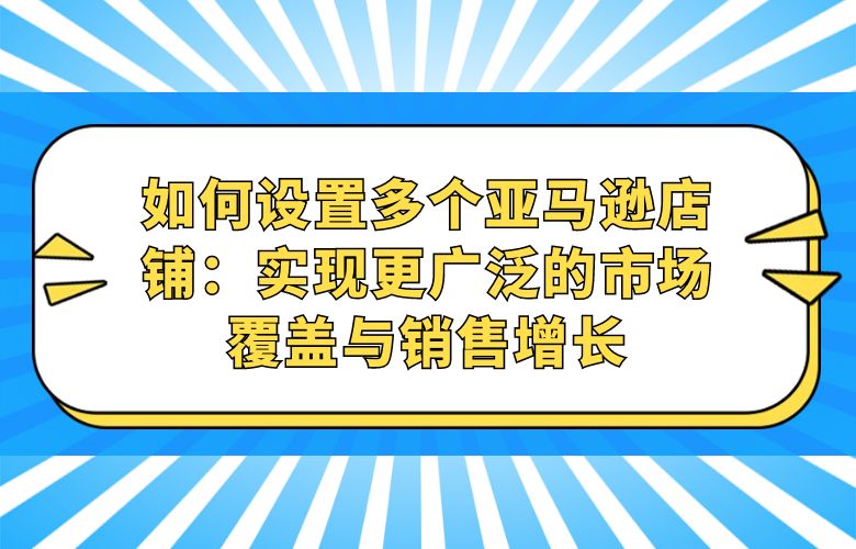 如何设置多个亚马逊店铺：实现更广泛的市场覆盖与销售增长