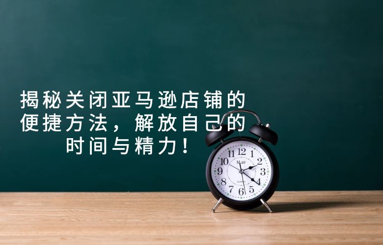 揭秘关闭亚马逊店铺的便捷方法,解放自己的时间与精力!