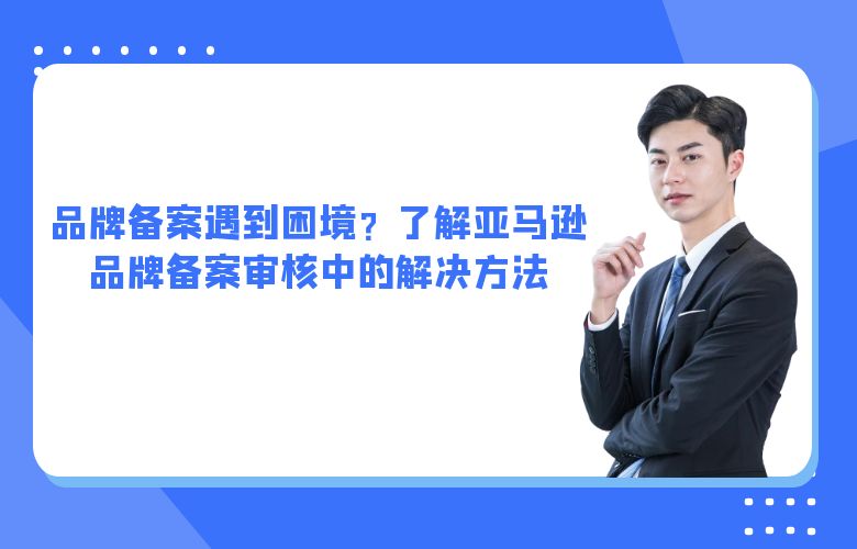 品牌备案遇到困境？了解亚马逊品牌备案审核中的解决方法