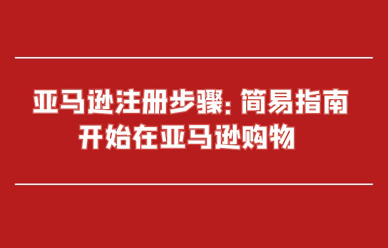 亚马逊注册步骤:简易指南开始在亚马逊购物