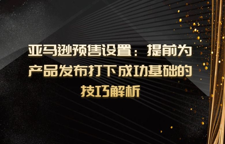 亚马逊预售设置：提前为产品发布打下成功基础的技巧解析