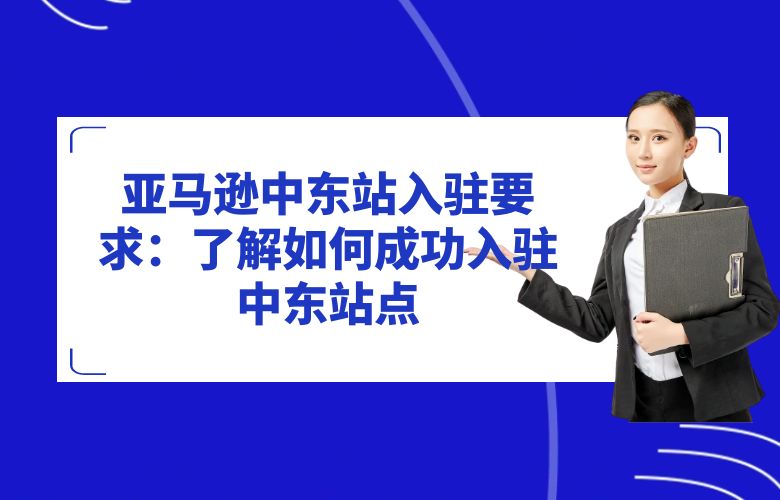 亚马逊中东站入驻要求:了解如何成功入驻中东站点