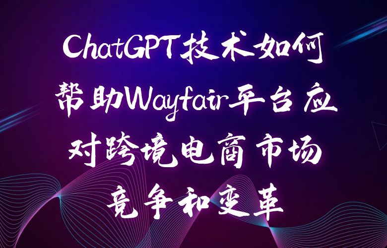 ChatGPT技术如何帮助Wayfair平台应对跨境电商市场竞争和变革
