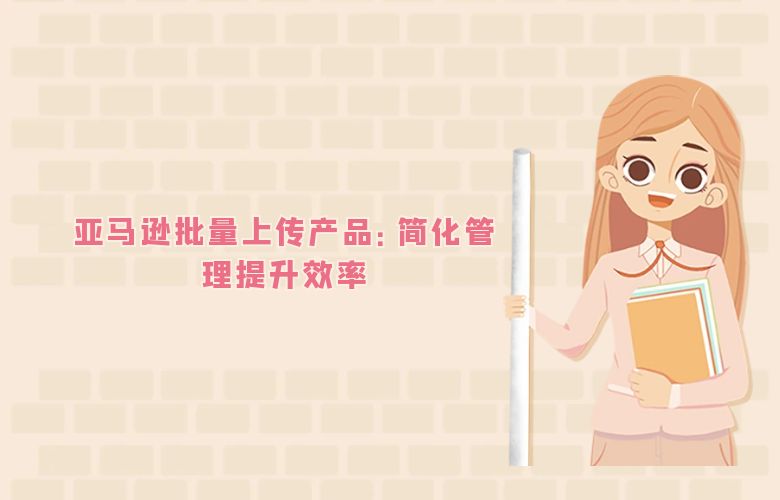 亚马逊批量上传产品：简化管理提升效率