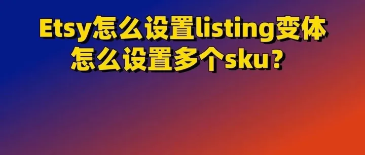 Etsy怎么设置listing变体，怎么设置多个sku？