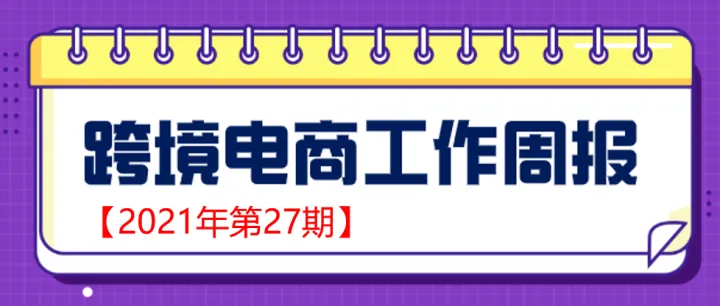 【跨境电商周报2021年第27期】海关等多部门出台27项细化举措——深化跨境贸易便利化改革新政落地