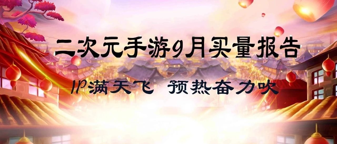 二次元手游9月买量报告|IP满天飞,预热奋力吹_大数跨境|跨境从业者专属的媒体平台