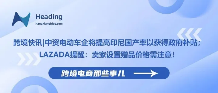 跨境快讯|中资电动车企将提高印尼国产率以获得政府补贴；Lazada提醒：卖家设置赠品价格需注意