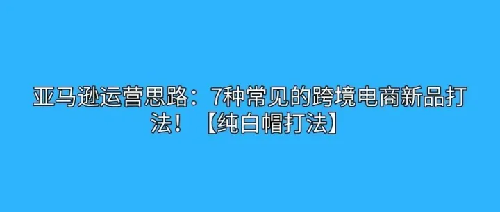 亚马逊运营思路：7种常见的跨境电商新品打法！【纯白帽打法】