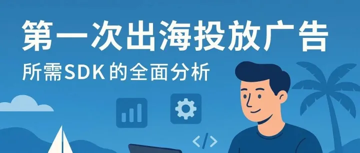 第一次出海投放广告：必备 SDK 全指南（附选型建议+文档合集）