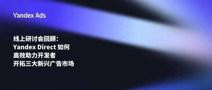 线上研讨会回顾：Yandex Direct 如何高效助力开发者开拓三大新兴广告市场