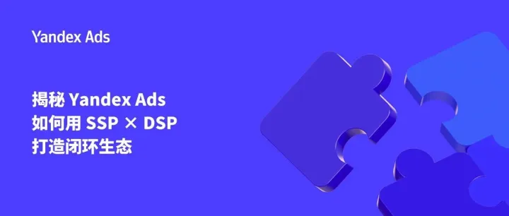 揭秘 Yandex Ads 如何用 SSP × DSP 打造闭环生态