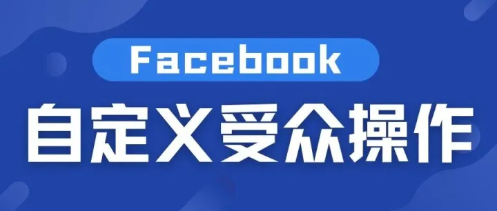 Facebook自定义受众完整教程：精准投放，从这里开始