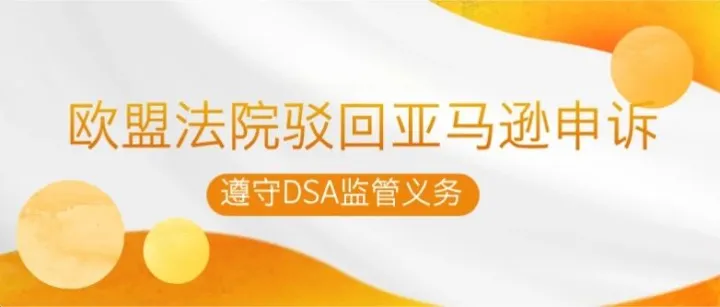 欧盟法院驳回亚马逊申诉：DSA监管义务继续生效，大平台合规成本再提升