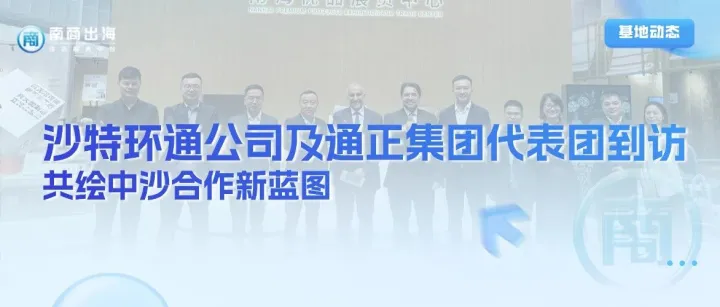 基地动态丨沙特环通公司及通正集团代表团到访基地，共绘中沙合作新蓝图