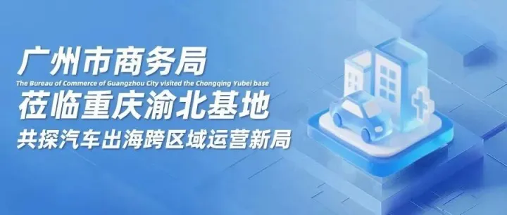 广州市商务局莅临重庆渝北基地，共探汽车出海跨区域运营新局