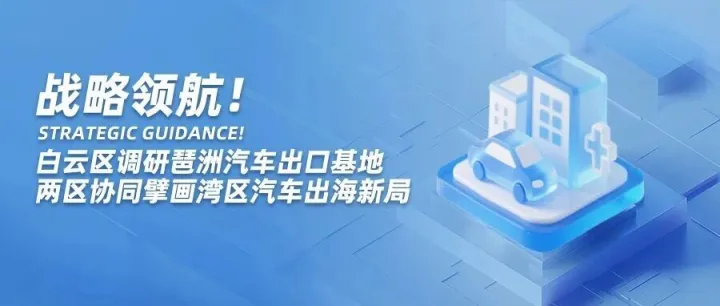 战略领航！白云区调研琶洲汽车出口基地 两区协同擘画湾区汽车出海新局