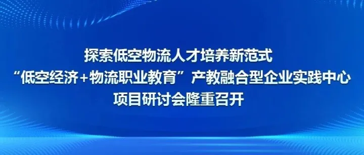 探索低空物流人才培养新范式 ——“低空经济+物流职业教育”产教融合型企业实践中心项目研讨会隆重召开