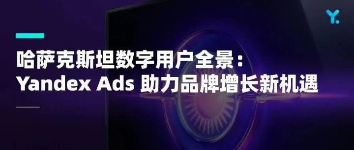 哈萨克斯坦数字用户全景：Yandex Ads 助力品牌增长新机遇