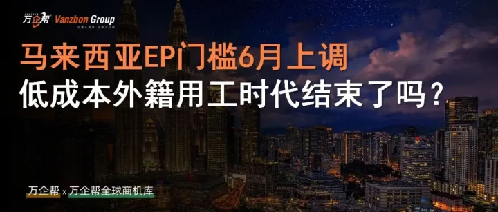 万企帮观察 | 马来西亚EP薪资门槛6月1日上调，低成本外籍用工时代结束了吗？