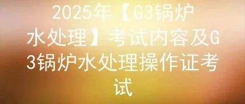 2025年【<em>G3</em>锅炉水处理】考试内容及<em>G3</em>锅炉水处理操作证考试