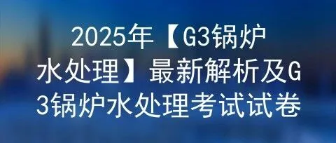 2025年【<em>G3</em>锅炉水处理】最新解析及<em>G3</em>锅炉水处理考试试卷