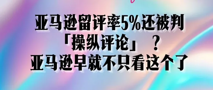 亚马逊留评率5%还被判「操纵评论」？亚马逊早就不只看这个了