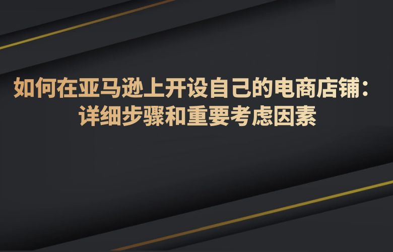 如何在亚马逊上开设自己的电商店铺：详细步骤和重要考虑因素