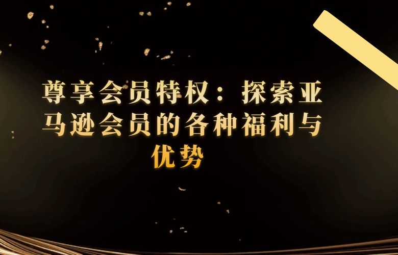 尊享会员特权:探索亚马逊会员的各种福利与优势