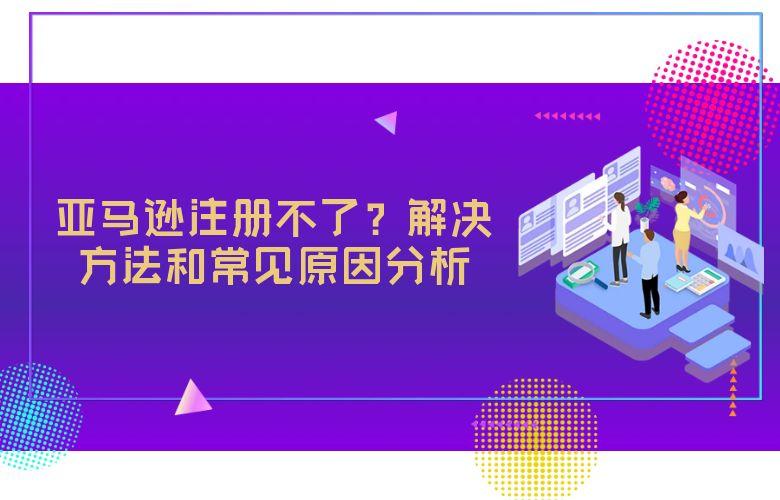 亚马逊注册不了？解决方法和常见原因分析