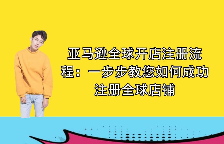 亚马逊全球开店注册流程:一步步教您如何成功注册全球店铺