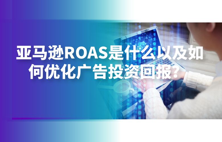 亚马逊ROAS是什么以及如何优化广告投资回报?