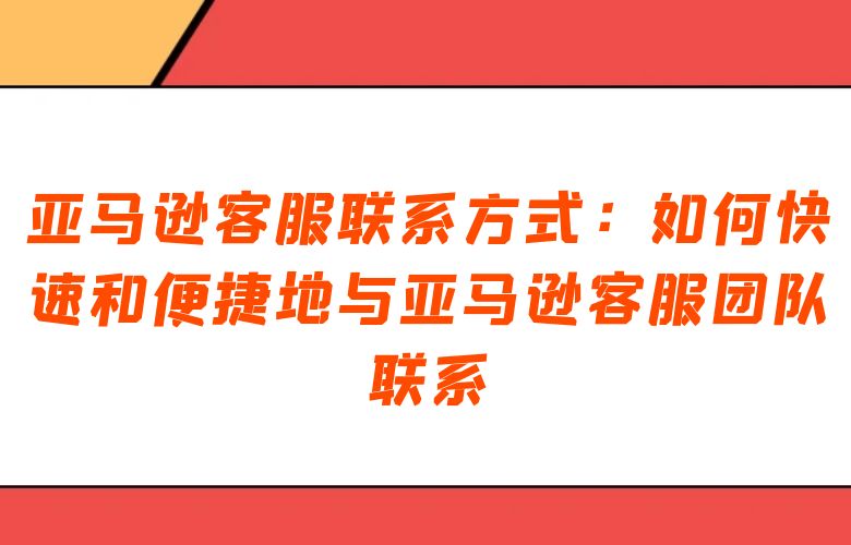 亚马逊客服联系方式：如何快速和便捷地与亚马逊客服团队联系